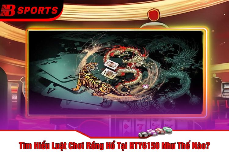 Tìm Hiểu Luật Chơi Rồng Hổ Tại BTY6150 Như Thế Nào